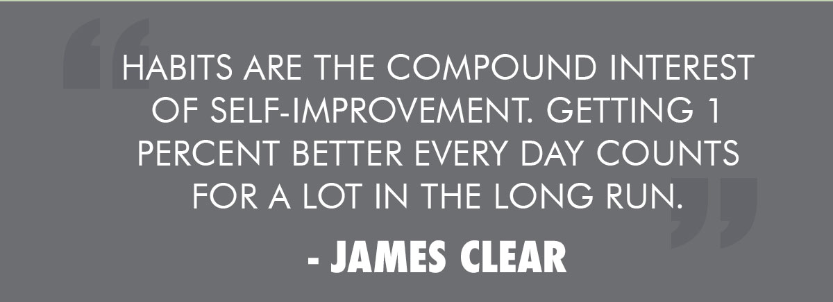 Habits are the compound interest of self-improvement. Getting 1 percent better every day counts for a lot in the long run.  
- James Clear